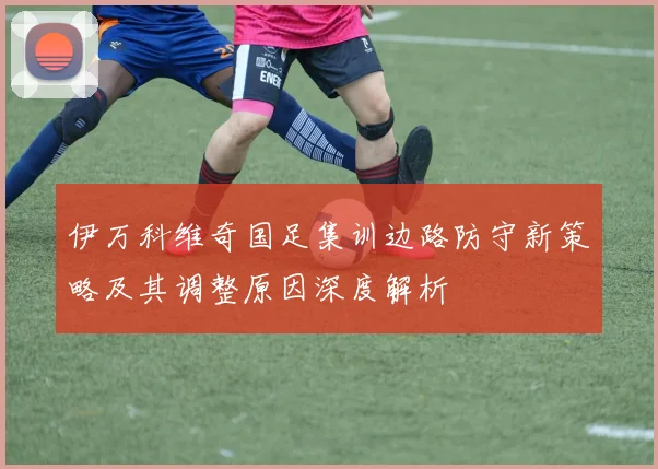 伊万科维奇国足集训边路防守新策略及其调整原因深度解析