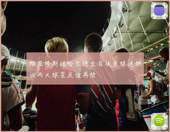 维尼修斯祝哈兰德生日快乐球迷热议两大球星友谊再续