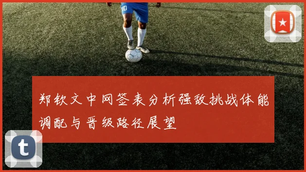 郑钦文中网签表分析强敌挑战体能调配与晋级路径展望